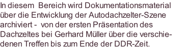 In diesem  Bereich wird Dokumentationsmaterial über die Entwicklung der Autodachzelter-Szene archiviert -  von der ersten Präsentation des Dachzeltes bei Gerhard Müller über die verschie- denen Treffen bis zum Ende der DDR-Zeit.